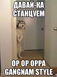 давай-ка станцуем op op oppa gangnam style