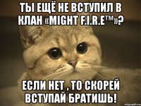 ты ещё не вступил в клан «might f.i.r.e™»? если нет , то скорей вступай братишь!