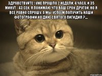 здравствуйте ! уже прошло 2 недели, 4 часа, и 35 минут - 43 сек. я понимаю что ваш срок другой, но я все равно спрошу. а мы успеем получить наши фотографии ко дню святого пигидия ?.... 