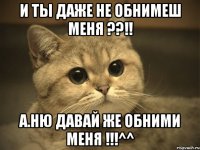 и ты даже не обнимеш меня ??!! а.ню давай же обними меня !!!^^