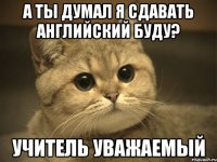 а ты думал я сдавать английский буду? учитель уважаемый