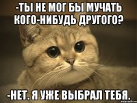 -ты не мог бы мучать кого-нибудь другого? -нет. я уже выбрал тебя.