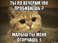 ты по вечерам 10к пробиваешь ? малыш ты меня огорчашь :(