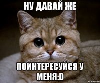 ну давай же поинтересуйся у меня:d