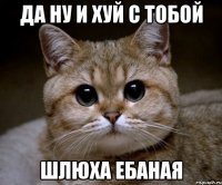 да ну и хуй с тобой шлюха ебаная