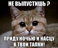 не выпустишь ? приду ночью и насцу в твои тапки!