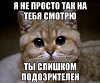 я не просто так на тебя смотрю ты слишком подозрителен