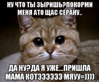 ну что ты зыришь?покорми меня ато щас серану.. да ну?да я уже...пришла мама котээээээ мяуу=))))