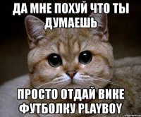 да мне похуй что ты думаешь просто отдай вике футболку playboy