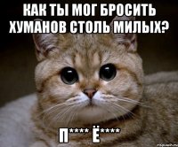 как ты мог бросить хуманов столь милых? п**** ё****