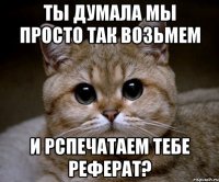 ты думала мы просто так возьмем и рспечатаем тебе реферат?