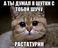 а ты думал я шутки с тобой шучу растатурин