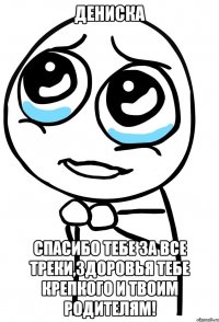 дениска спасибо тебе за все треки,здоровья тебе крепкого и твоим родителям!