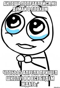 антоша,поправляйся,не думай о плохом чтобы 5 апреля пришел школу! я и все будем ждать;*