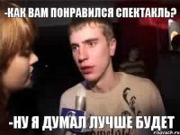 -как вам понравился спектакль? -ну я думал лучше будет