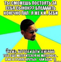 ты сможешь постоять за себя сынок?? блеаааать конечно пап , я же х.й , беби о .у.ж.с. вот это и дети . а не рано тебе ещё матерится?я не матерюсь . я же в группе крутых " хай беби "))