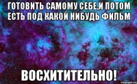 готовить самому себе,и потом есть под какой нибудь фильм восхитительно!