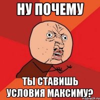 ну почему ты ставишь условия максиму?