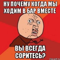 ну почему когда мы ходим в бар вместе вы всегда соритесь?