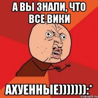 а вы знали, что все вики ахуенные))))))):*