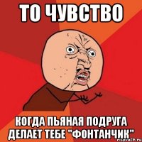 то чувство когда пьяная подруга делает тебе "фонтанчик"