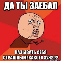 да ты заебал называть себя страшным! какого хуя???