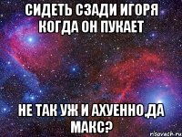 сидеть сзади игоря когда он пукает не так уж и ахуенно,да макс?