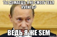 ты думаешь я не смогу тебя купить? ведь я же sem