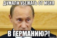 думали убежать от меня в германию?!