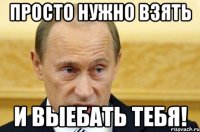 просто нужно взять и выебать тебя!