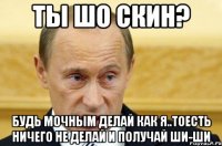 ты шо скин? будь мочным делай как я..тоесть ничего не делай и получай ши-ши