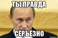 ты правда сёръёзно