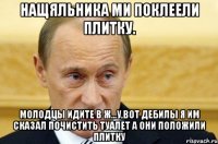 нащяльника ми поклеели плитку. молодцы идите в ж...у,вот дебилы я им сказал почистить туалет а они положили плитку