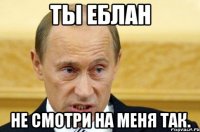 ты еблан не смотри на меня так.