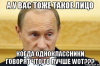 а у вас тоже такое лицо когда одноклассники говорят что то лучше wot???