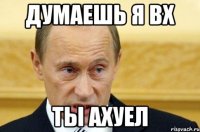 думаешь я вх ты ахуел