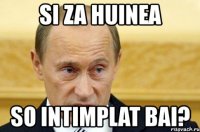 si za huinea so intimplat bai?