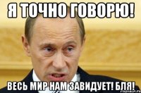 я точно говорю! весь мир нам завидует! бля!