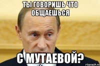 ты говоришь что общаешься с мутаевой?