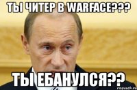 ты читер в warface??? ты ебанулся??