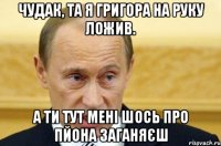 чудак, та я григора на руку ложив. а ти тут мені шось про пйона заганяєш