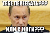 тебе переебать??? или с ноги???