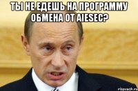 ты не едешь на программу обмена от aiesec? 