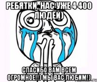 ребятки, нас уже 4 400 людей) спасибо вам всем огромное!!) мы вас любим!)