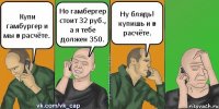 Купи гамбургер и мы в расчёте. Но гамбергер стоит 32 руб., а я тебе должен 350. Ну блядь! купишь и в расчёте.