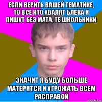 если верить вашей тематике, то все кто хвалят блека и пишут без мата, те школьники значит я буду больше матерится и угрожать всем расправой