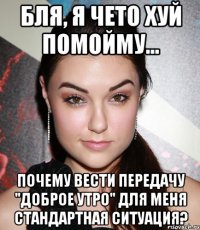 бля, я чето хуй помойму... почему вести передачу "доброе утро" для меня стандартная ситуация?