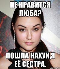 не нравится люба? пошла нахуй,я её сестра.