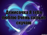Денисочка Я тебя люблю Очень сильно скучаю