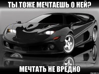 ты тоже мечтаешь о ней? мечтать не вредно